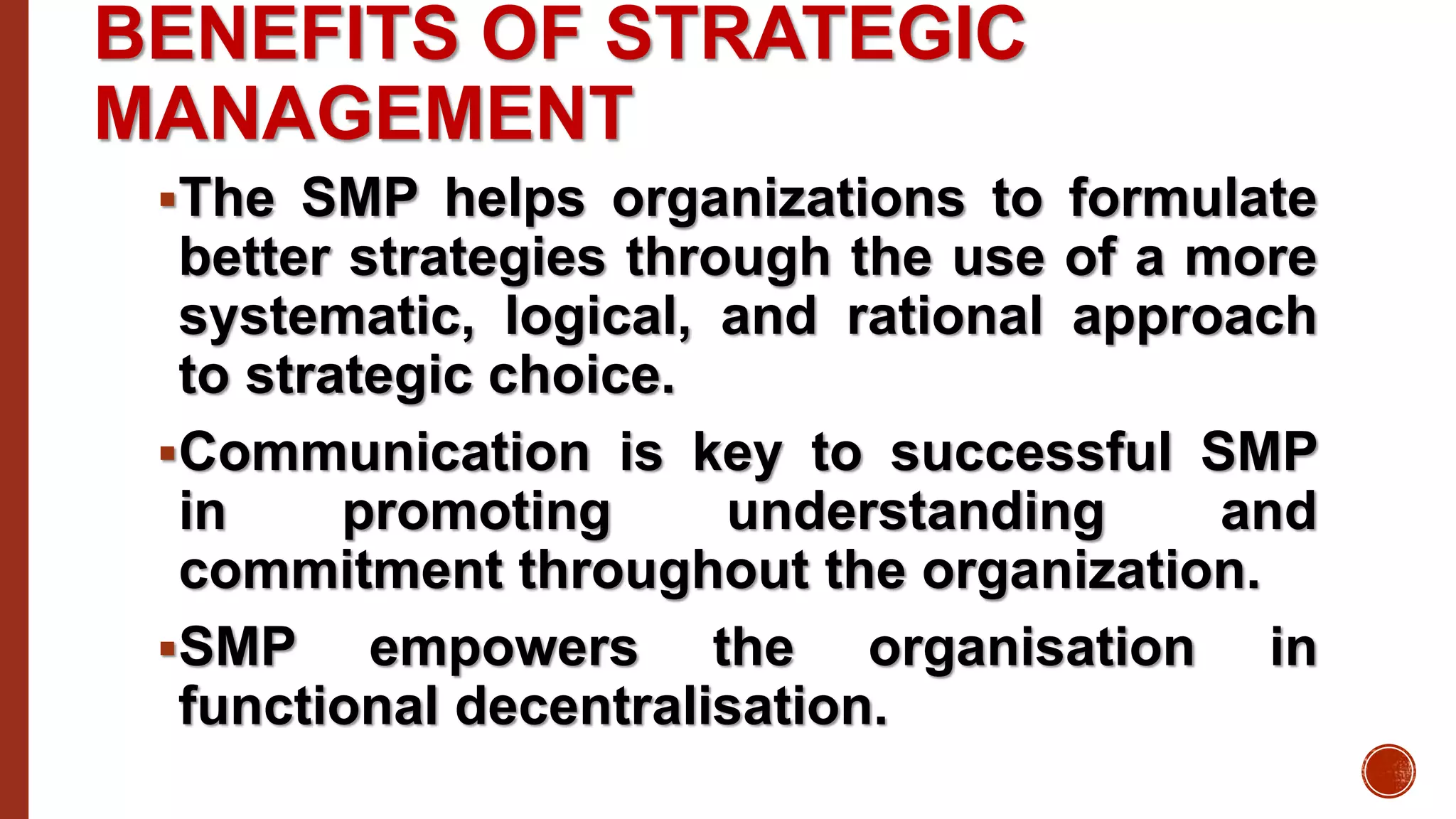 BENEFITS OF STRATEGIC
MANAGEMENT
The SMP helps organizations to formulate
better strategies through the use of a more
systematic, logical, and rational approach
to strategic choice.
Communication is key to successful SMP
in promoting understanding and
commitment throughout the organization.
SMP empowers the organisation in
functional decentralisation.
 