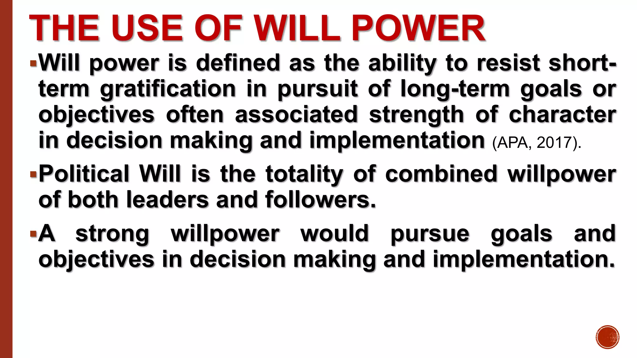 THE USE OF WILL POWER
Will power is defined as the ability to resist short-
term gratification in pursuit of long-term goals or
objectives often associated strength of character
in decision making and implementation (APA, 2017).
Political Will is the totality of combined willpower
of both leaders and followers.
A strong willpower would pursue goals and
objectives in decision making and implementation.
 