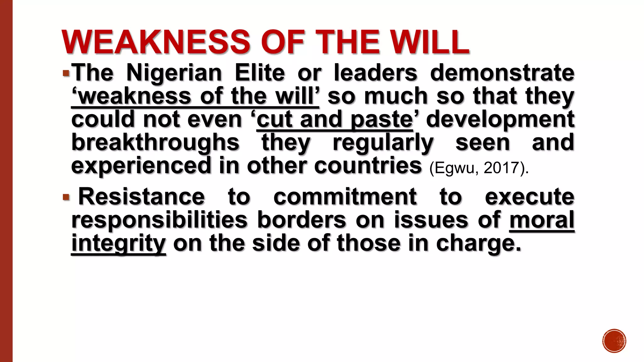 WEAKNESS OF THE WILL
The Nigerian Elite or leaders demonstrate
‘weakness of the will’ so much so that they
could not even ‘cut and paste’ development
breakthroughs they regularly seen and
experienced in other countries (Egwu, 2017).
 Resistance to commitment to execute
responsibilities borders on issues of moral
integrity on the side of those in charge.
 