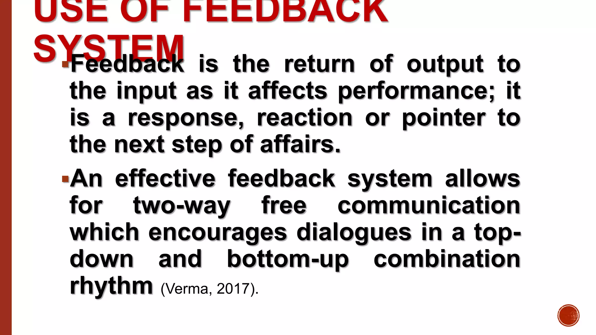 USE OF FEEDBACK
SYSTEMFeedback is the return of output to
the input as it affects performance; it
is a response, reaction or pointer to
the next step of affairs.
An effective feedback system allows
for two-way free communication
which encourages dialogues in a top-
down and bottom-up combination
rhythm (Verma, 2017).
 