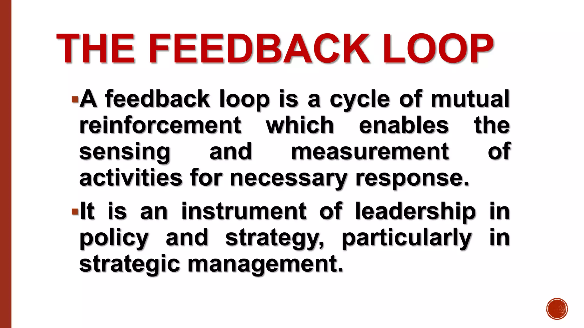 THE FEEDBACK LOOP
A feedback loop is a cycle of mutual
reinforcement which enables the
sensing and measurement of
activities for necessary response.
It is an instrument of leadership in
policy and strategy, particularly in
strategic management.
 