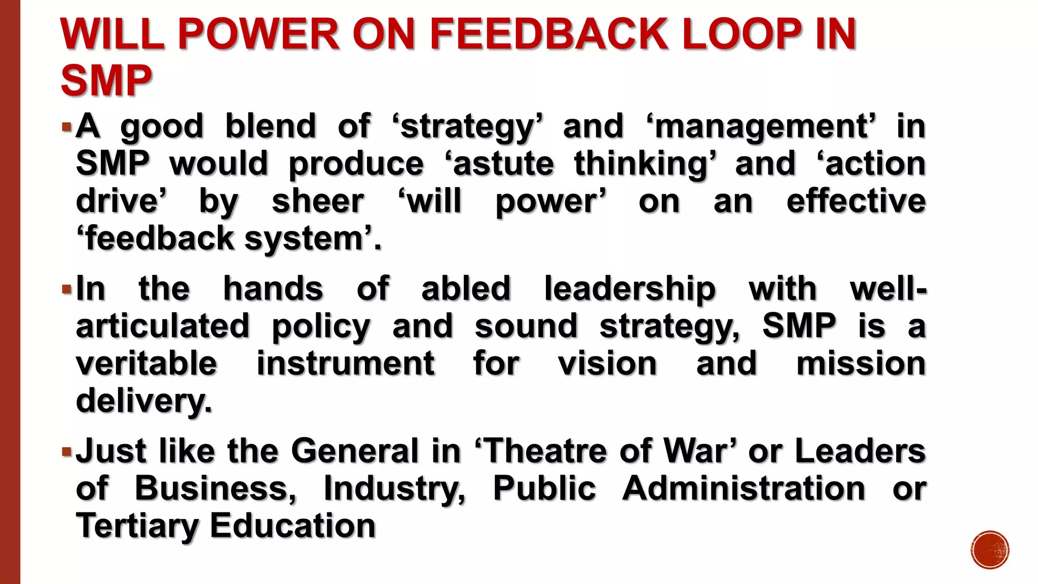 WILL POWER ON FEEDBACK LOOP IN
SMP
A good blend of ‘strategy’ and ‘management’ in
SMP would produce ‘astute thinking’ and ‘action
drive’ by sheer ‘will power’ on an effective
‘feedback system’.
In the hands of abled leadership with well-
articulated policy and sound strategy, SMP is a
veritable instrument for vision and mission
delivery.
Just like the General in ‘Theatre of War’ or Leaders
of Business, Industry, Public Administration or
Tertiary Education
 
