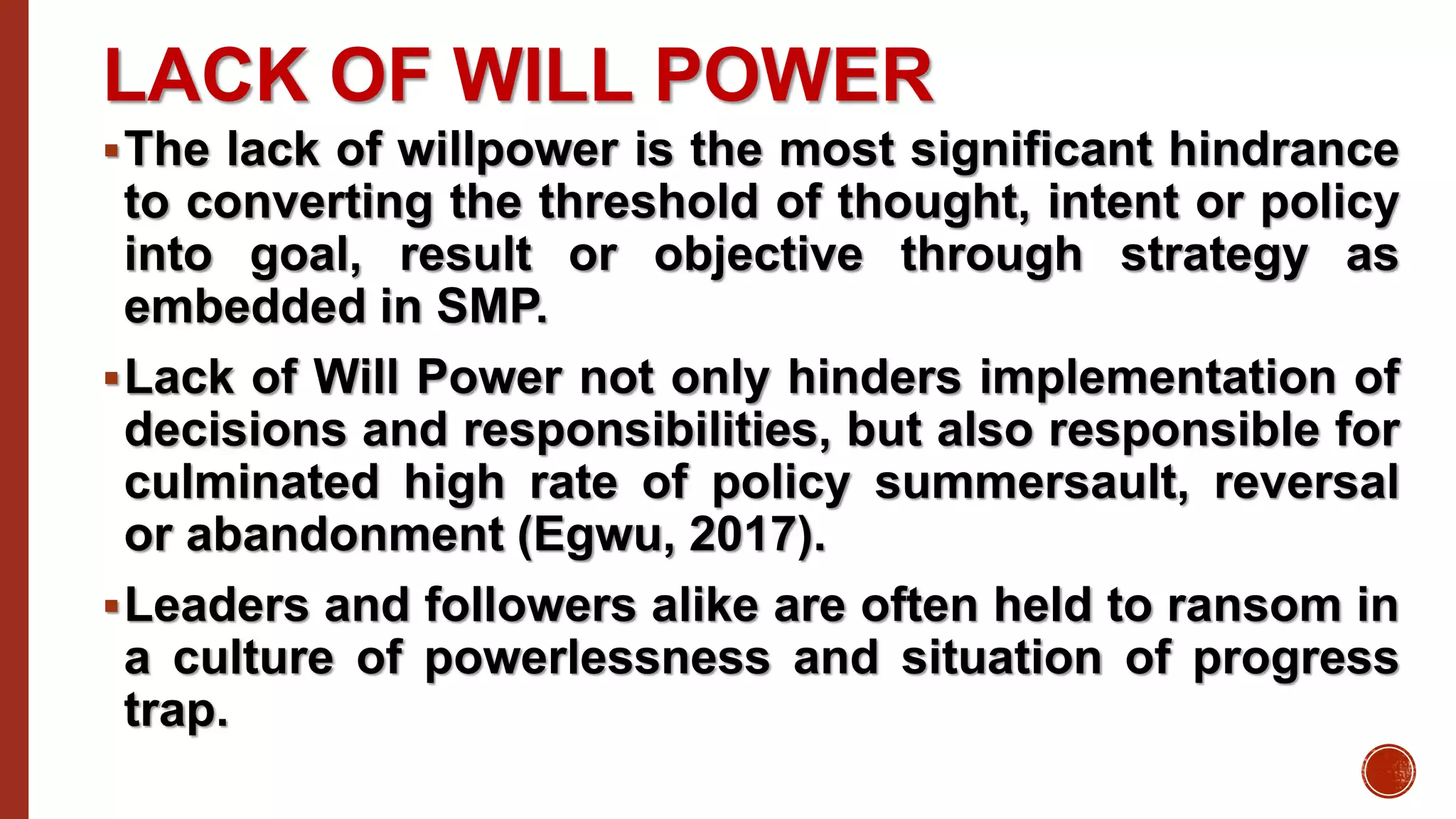 LACK OF WILL POWER
The lack of willpower is the most significant hindrance
to converting the threshold of thought, intent or policy
into goal, result or objective through strategy as
embedded in SMP.
Lack of Will Power not only hinders implementation of
decisions and responsibilities, but also responsible for
culminated high rate of policy summersault, reversal
or abandonment (Egwu, 2017).
Leaders and followers alike are often held to ransom in
a culture of powerlessness and situation of progress
trap.
 