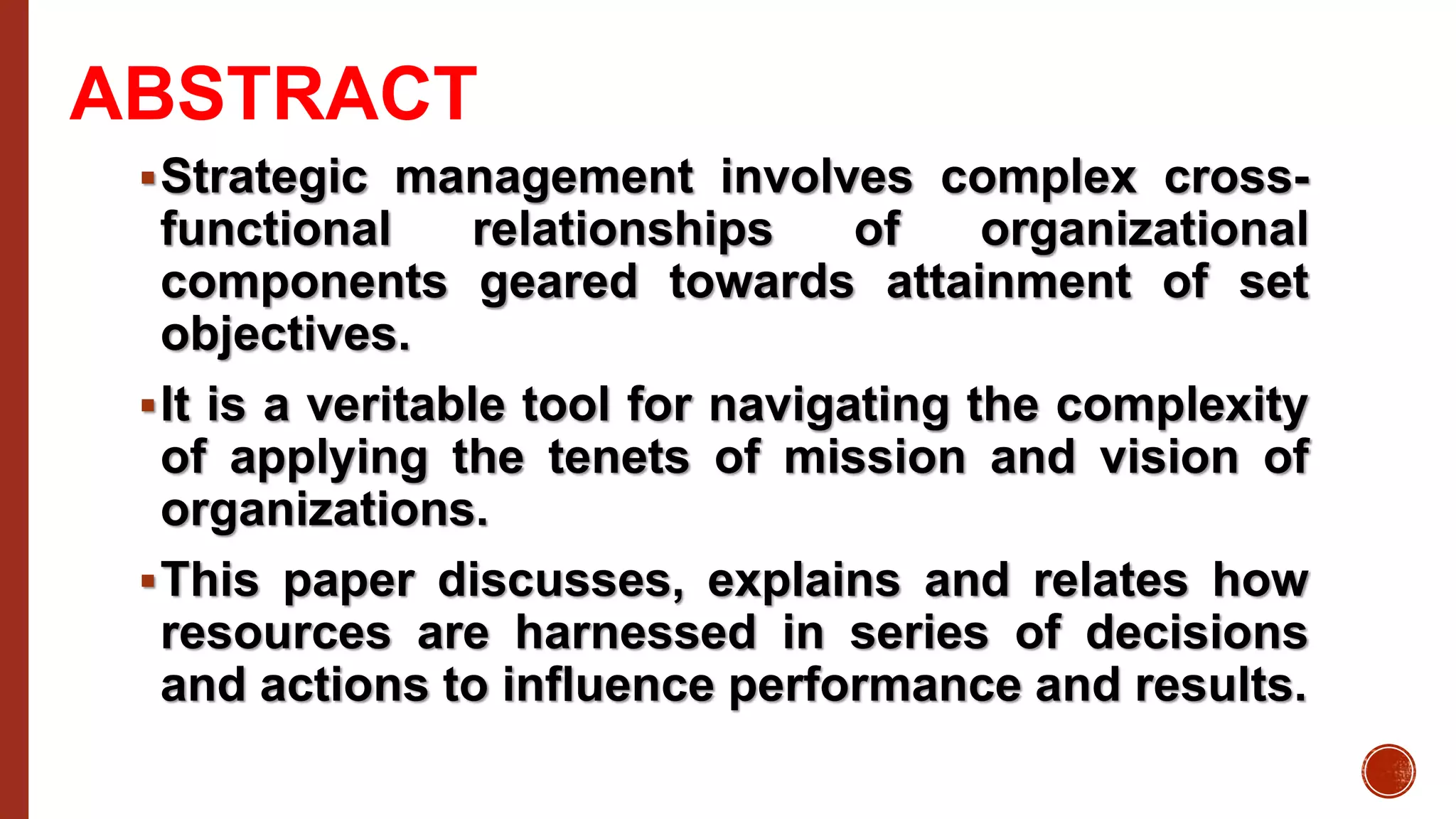 ABSTRACT
Strategic management involves complex cross-
functional relationships of organizational
components geared towards attainment of set
objectives.
It is a veritable tool for navigating the complexity
of applying the tenets of mission and vision of
organizations.
This paper discusses, explains and relates how
resources are harnessed in series of decisions
and actions to influence performance and results.
 