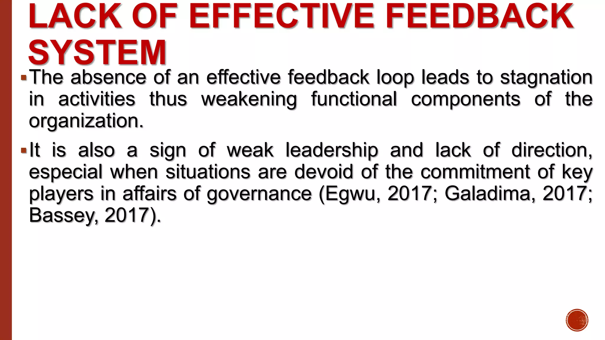 LACK OF EFFECTIVE FEEDBACK
SYSTEM
The absence of an effective feedback loop leads to stagnation
in activities thus weakening functional components of the
organization.
It is also a sign of weak leadership and lack of direction,
especial when situations are devoid of the commitment of key
players in affairs of governance (Egwu, 2017; Galadima, 2017;
Bassey, 2017).
 
