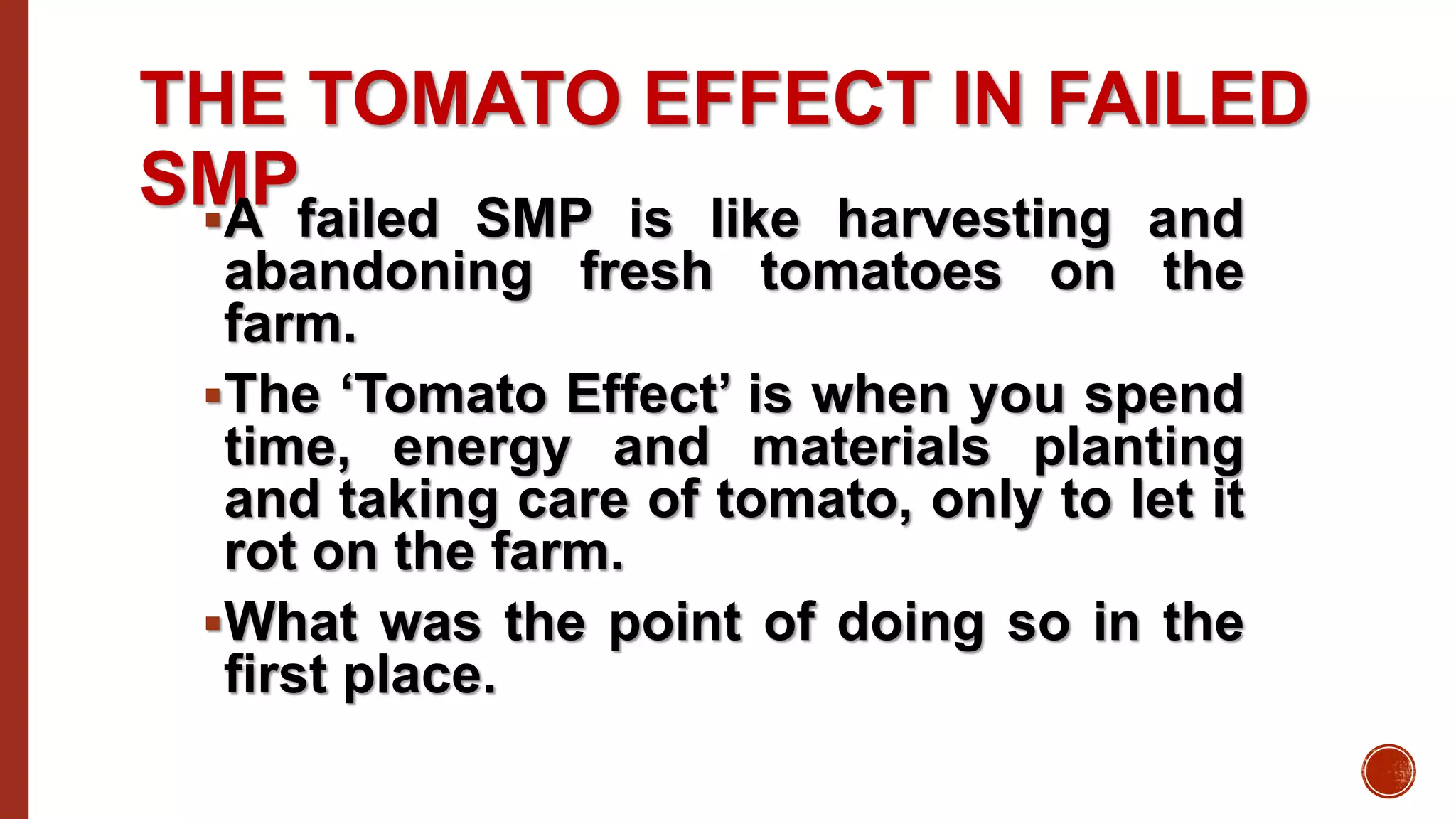 THE TOMATO EFFECT IN FAILED
SMPA failed SMP is like harvesting and
abandoning fresh tomatoes on the
farm.
The ‘Tomato Effect’ is when you spend
time, energy and materials planting
and taking care of tomato, only to let it
rot on the farm.
What was the point of doing so in the
first place.
 