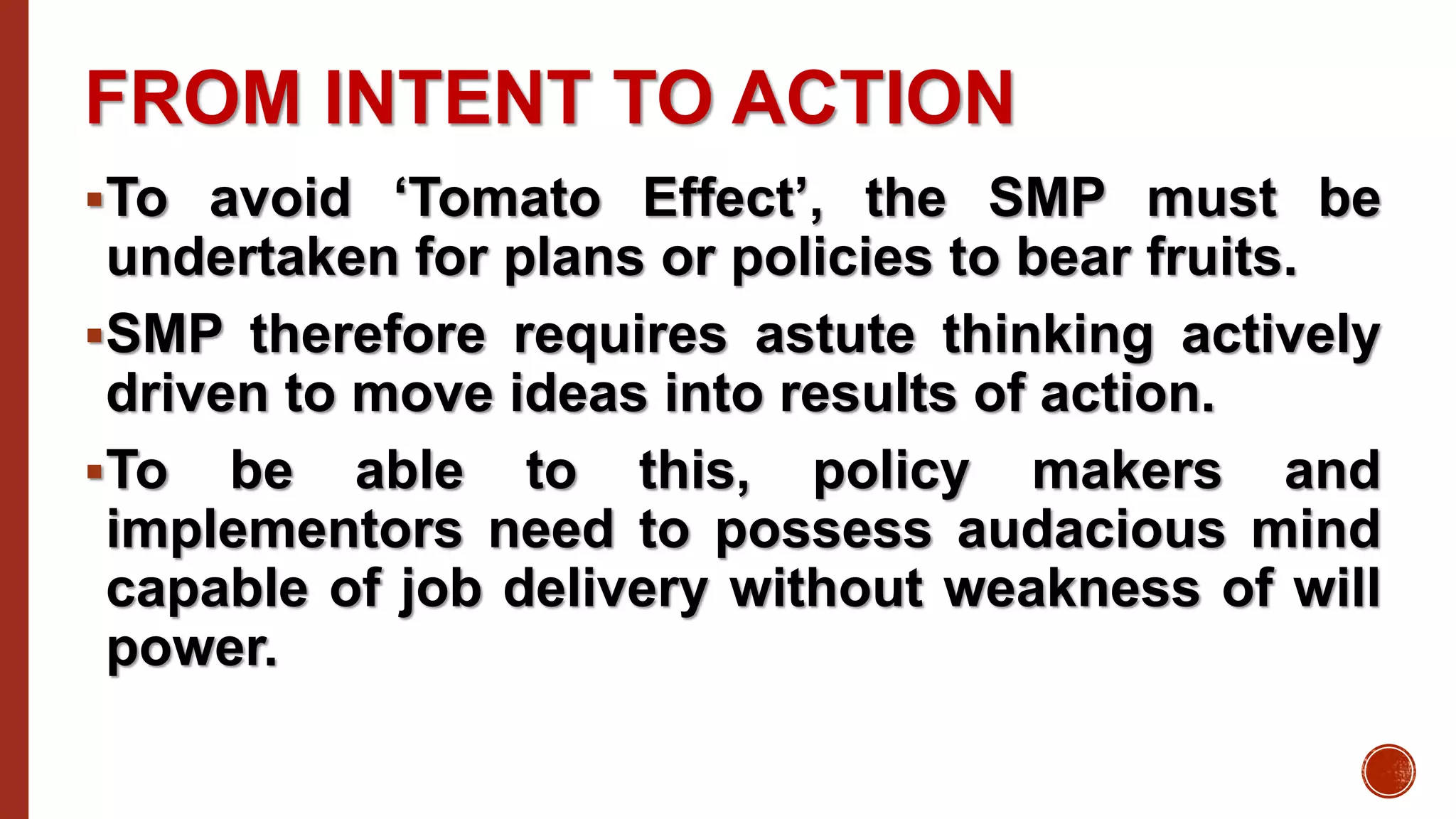 FROM INTENT TO ACTION
To avoid ‘Tomato Effect’, the SMP must be
undertaken for plans or policies to bear fruits.
SMP therefore requires astute thinking actively
driven to move ideas into results of action.
To be able to this, policy makers and
implementors need to possess audacious mind
capable of job delivery without weakness of will
power.
 