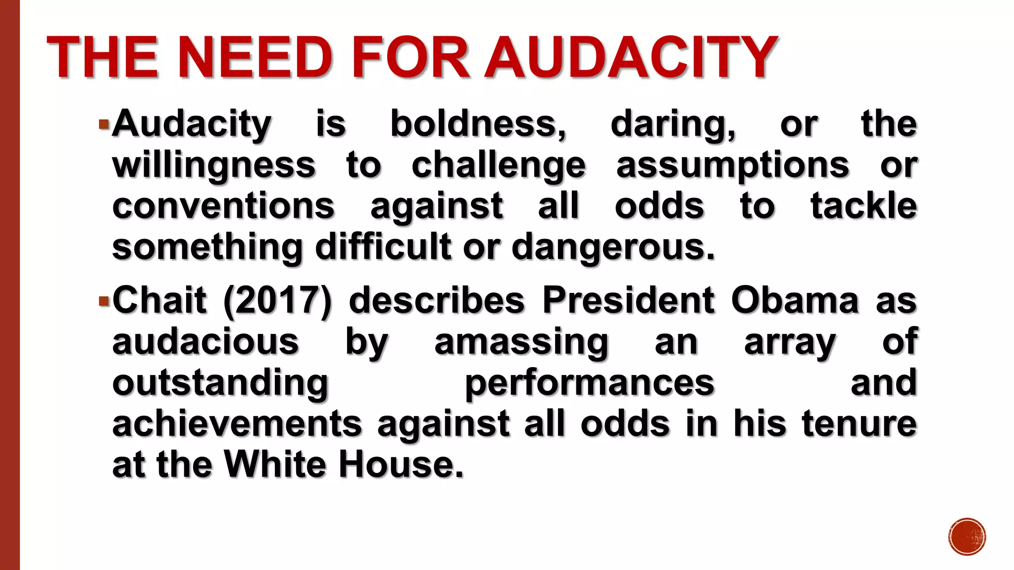 THE NEED FOR AUDACITY
Audacity is boldness, daring, or the
willingness to challenge assumptions or
conventions against all odds to tackle
something difficult or dangerous.
Chait (2017) describes President Obama as
audacious by amassing an array of
outstanding performances and
achievements against all odds in his tenure
at the White House.
 