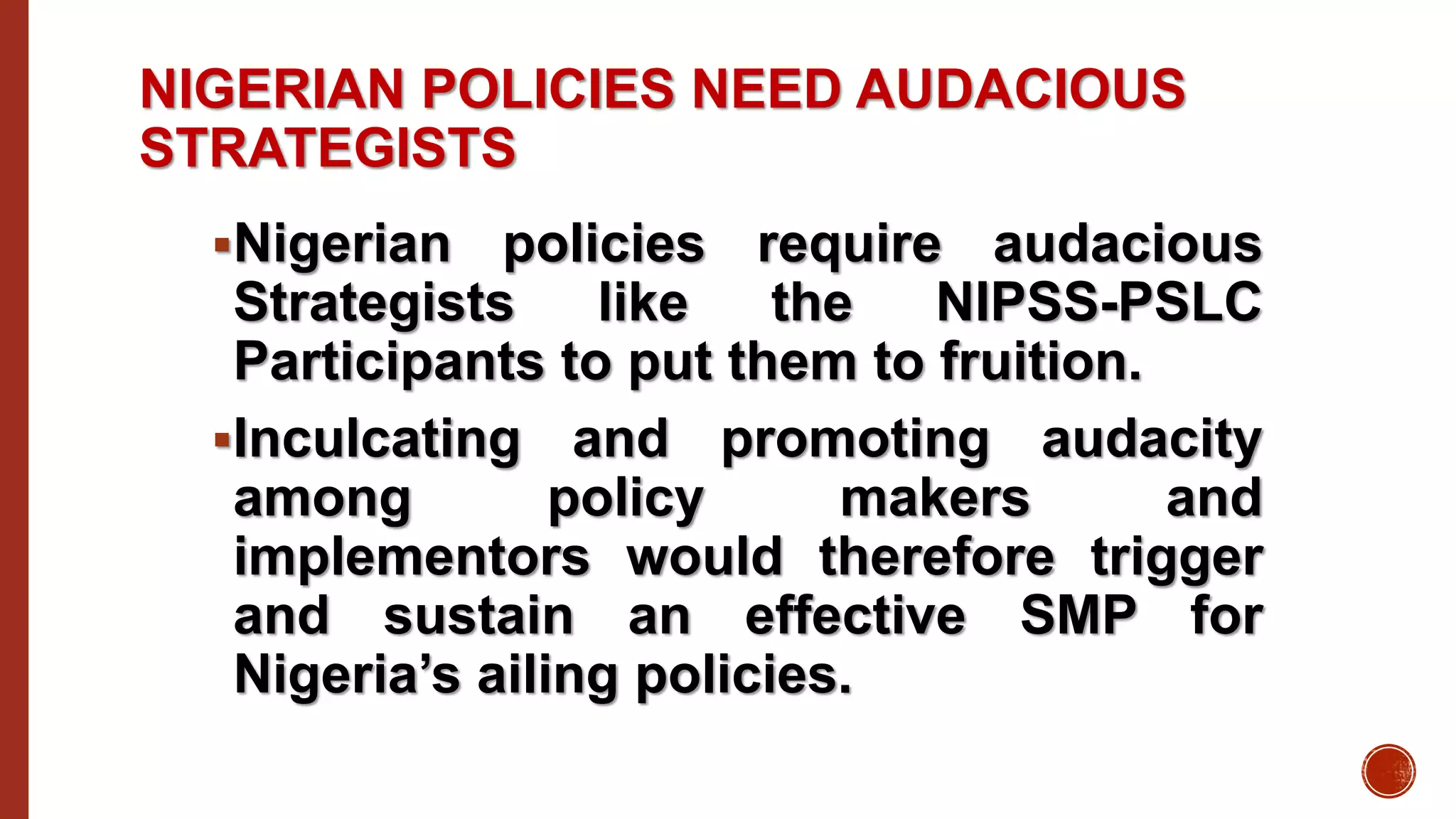 NIGERIAN POLICIES NEED AUDACIOUS
STRATEGISTS
Nigerian policies require audacious
Strategists like the NIPSS-PSLC
Participants to put them to fruition.
Inculcating and promoting audacity
among policy makers and
implementors would therefore trigger
and sustain an effective SMP for
Nigeria’s ailing policies.
 