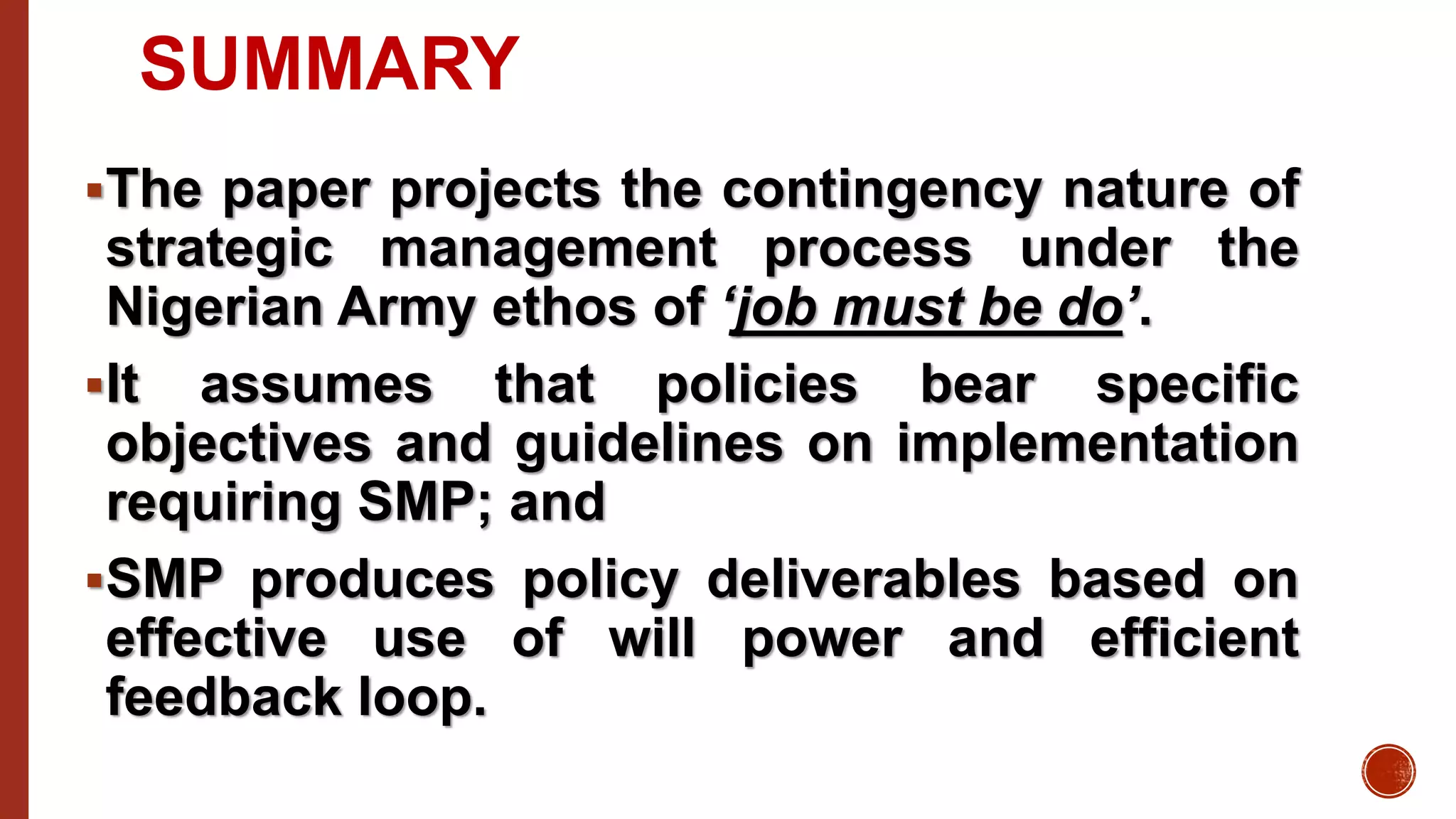 SUMMARY
The paper projects the contingency nature of
strategic management process under the
Nigerian Army ethos of ‘job must be do’.
It assumes that policies bear specific
objectives and guidelines on implementation
requiring SMP; and
SMP produces policy deliverables based on
effective use of will power and efficient
feedback loop.
 