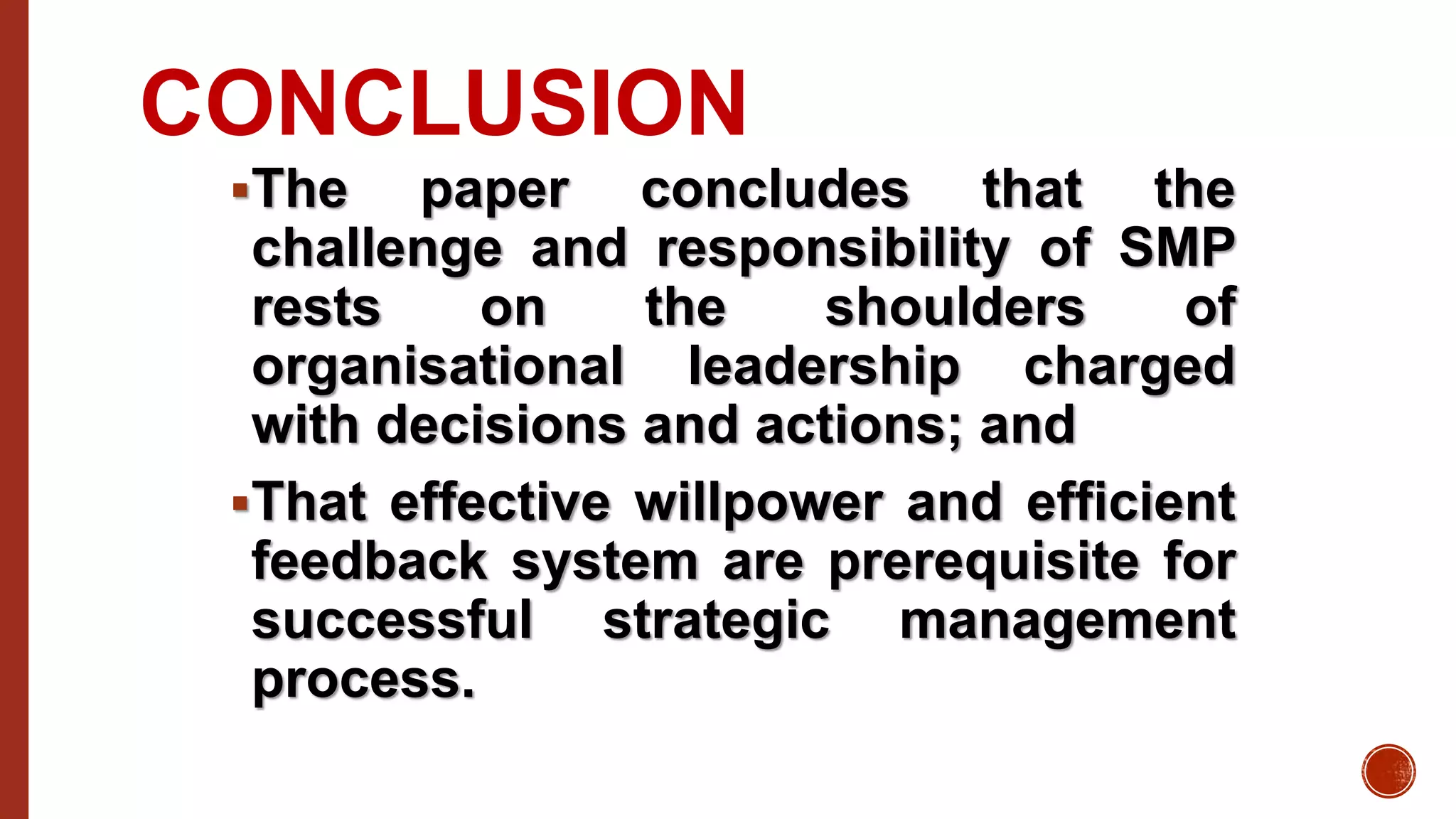 CONCLUSION
The paper concludes that the
challenge and responsibility of SMP
rests on the shoulders of
organisational leadership charged
with decisions and actions; and
That effective willpower and efficient
feedback system are prerequisite for
successful strategic management
process.
 