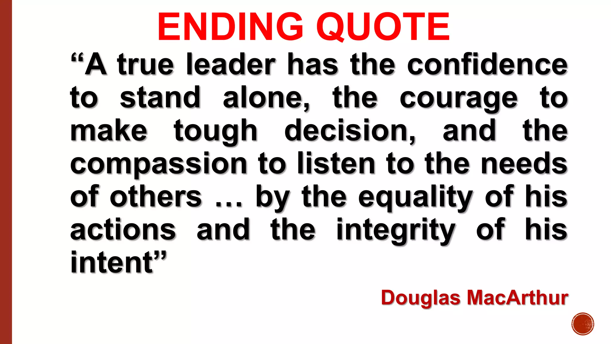 ENDING QUOTE
“A true leader has the confidence
to stand alone, the courage to
make tough decision, and the
compassion to listen to the needs
of others … by the equality of his
actions and the integrity of his
intent”
Douglas MacArthur
 