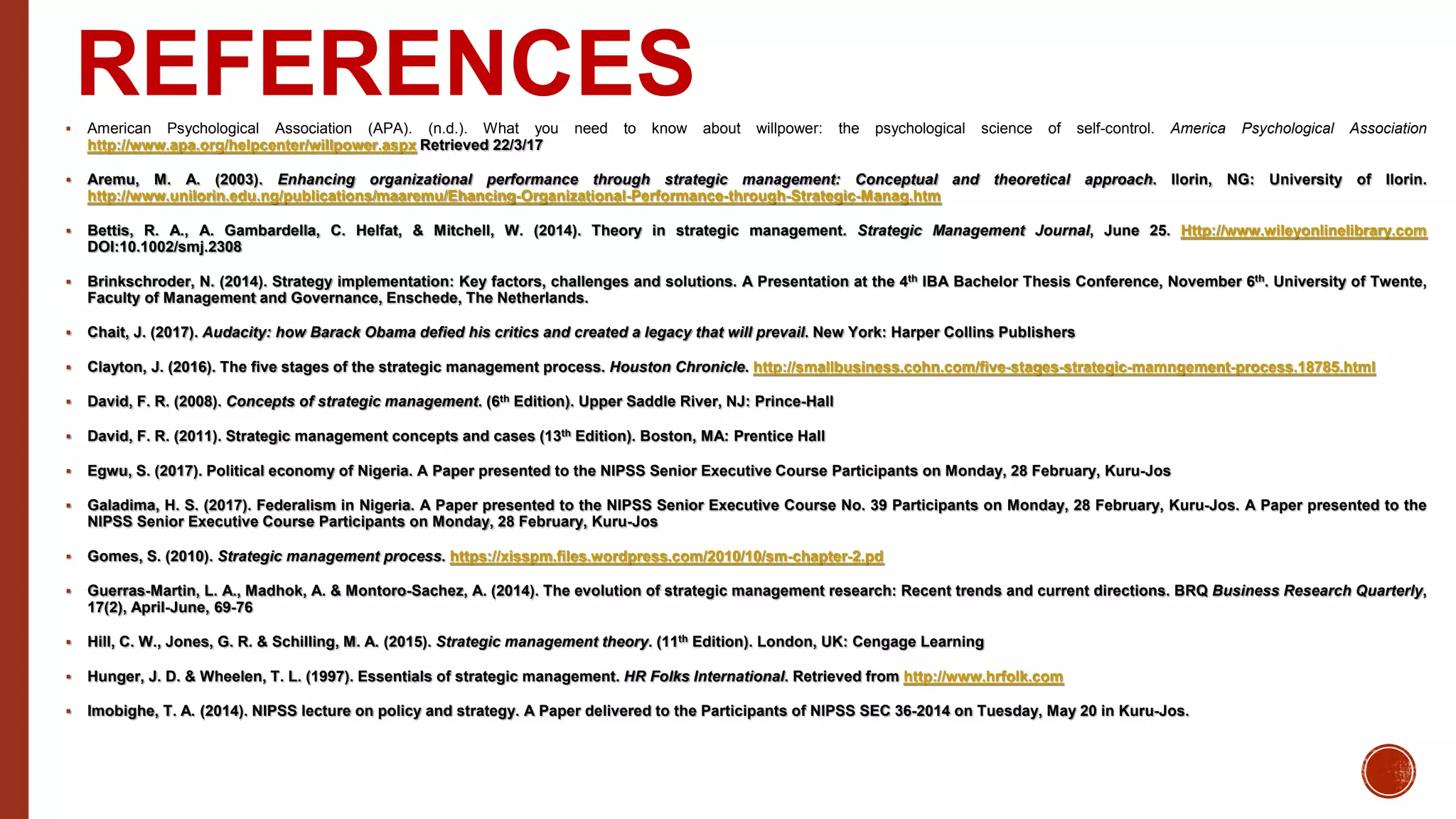 REFERENCES American Psychological Association (APA). (n.d.). What you need to know about willpower: the psychological science of self-control. America Psychological Association
http://www.apa.org/helpcenter/willpower.aspx Retrieved 22/3/17
 Aremu, M. A. (2003). Enhancing organizational performance through strategic management: Conceptual and theoretical approach. Ilorin, NG: University of Ilorin.
http://www.unilorin.edu.ng/publications/maaremu/Ehancing-Organizational-Performance-through-Strategic-Manag.htm
 Bettis, R. A., A. Gambardella, C. Helfat, & Mitchell, W. (2014). Theory in strategic management. Strategic Management Journal, June 25. Http://www.wileyonlinelibrary.com
DOI:10.1002/smj.2308
 Brinkschroder, N. (2014). Strategy implementation: Key factors, challenges and solutions. A Presentation at the 4th IBA Bachelor Thesis Conference, November 6th. University of Twente,
Faculty of Management and Governance, Enschede, The Netherlands.
 Chait, J. (2017). Audacity: how Barack Obama defied his critics and created a legacy that will prevail. New York: Harper Collins Publishers
 Clayton, J. (2016). The five stages of the strategic management process. Houston Chronicle. http://smallbusiness.cohn.com/five-stages-strategic-mamngement-process.18785.html
 David, F. R. (2008). Concepts of strategic management. (6th Edition). Upper Saddle River, NJ: Prince-Hall
 David, F. R. (2011). Strategic management concepts and cases (13th Edition). Boston, MA: Prentice Hall
 Egwu, S. (2017). Political economy of Nigeria. A Paper presented to the NIPSS Senior Executive Course Participants on Monday, 28 February, Kuru-Jos
 Galadima, H. S. (2017). Federalism in Nigeria. A Paper presented to the NIPSS Senior Executive Course No. 39 Participants on Monday, 28 February, Kuru-Jos. A Paper presented to the
NIPSS Senior Executive Course Participants on Monday, 28 February, Kuru-Jos
 Gomes, S. (2010). Strategic management process. https://xisspm.files.wordpress.com/2010/10/sm-chapter-2.pd
 Guerras-Martin, L. A., Madhok, A. & Montoro-Sachez, A. (2014). The evolution of strategic management research: Recent trends and current directions. BRQ Business Research Quarterly,
17(2), April-June, 69-76
 Hill, C. W., Jones, G. R. & Schilling, M. A. (2015). Strategic management theory. (11th Edition). London, UK: Cengage Learning
 Hunger, J. D. & Wheelen, T. L. (1997). Essentials of strategic management. HR Folks International. Retrieved from http://www.hrfolk.com
 Imobighe, T. A. (2014). NIPSS lecture on policy and strategy. A Paper delivered to the Participants of NIPSS SEC 36-2014 on Tuesday, May 20 in Kuru-Jos.
 