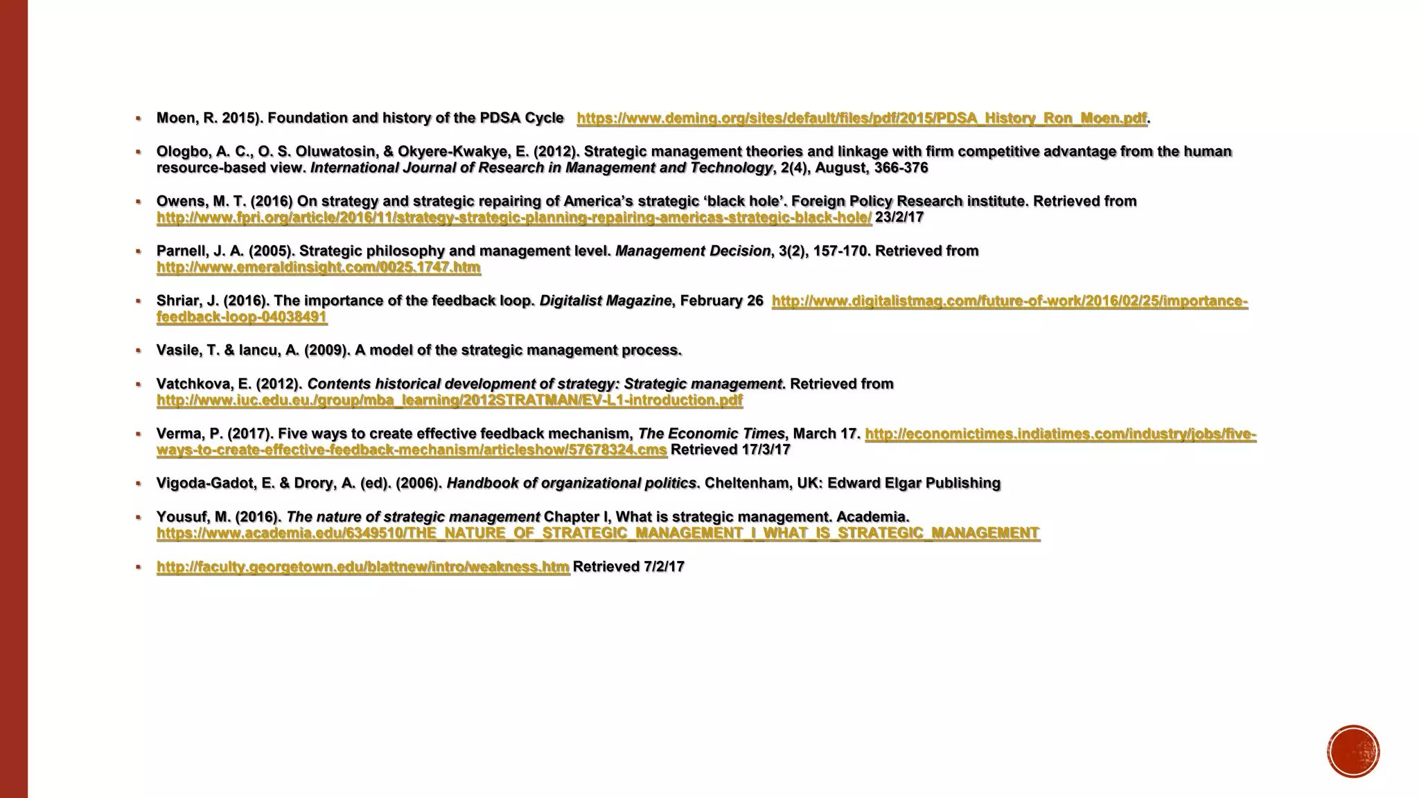  Moen, R. 2015). Foundation and history of the PDSA Cycle https://www.deming.org/sites/default/files/pdf/2015/PDSA_History_Ron_Moen.pdf.
 Ologbo, A. C., O. S. Oluwatosin, & Okyere-Kwakye, E. (2012). Strategic management theories and linkage with firm competitive advantage from the human
resource-based view. International Journal of Research in Management and Technology, 2(4), August, 366-376
 Owens, M. T. (2016) On strategy and strategic repairing of America’s strategic ‘black hole’. Foreign Policy Research institute. Retrieved from
http://www.fpri.org/article/2016/11/strategy-strategic-planning-repairing-americas-strategic-black-hole/ 23/2/17
 Parnell, J. A. (2005). Strategic philosophy and management level. Management Decision, 3(2), 157-170. Retrieved from
http://www.emeraldinsight.com/0025.1747.htm
 Shriar, J. (2016). The importance of the feedback loop. Digitalist Magazine, February 26 http://www.digitalistmag.com/future-of-work/2016/02/25/importance-
feedback-loop-04038491
 Vasile, T. & Iancu, A. (2009). A model of the strategic management process.
 Vatchkova, E. (2012). Contents historical development of strategy: Strategic management. Retrieved from
http://www.iuc.edu.eu./group/mba_learning/2012STRATMAN/EV-L1-introduction.pdf
 Verma, P. (2017). Five ways to create effective feedback mechanism, The Economic Times, March 17. http://economictimes.indiatimes.com/industry/jobs/five-
ways-to-create-effective-feedback-mechanism/articleshow/57678324.cms Retrieved 17/3/17
 Vigoda-Gadot, E. & Drory, A. (ed). (2006). Handbook of organizational politics. Cheltenham, UK: Edward Elgar Publishing
 Yousuf, M. (2016). The nature of strategic management Chapter I, What is strategic management. Academia.
https://www.academia.edu/6349510/THE_NATURE_OF_STRATEGIC_MANAGEMENT_I_WHAT_IS_STRATEGIC_MANAGEMENT
 http://faculty.georgetown.edu/blattnew/intro/weakness.htm Retrieved 7/2/17
 