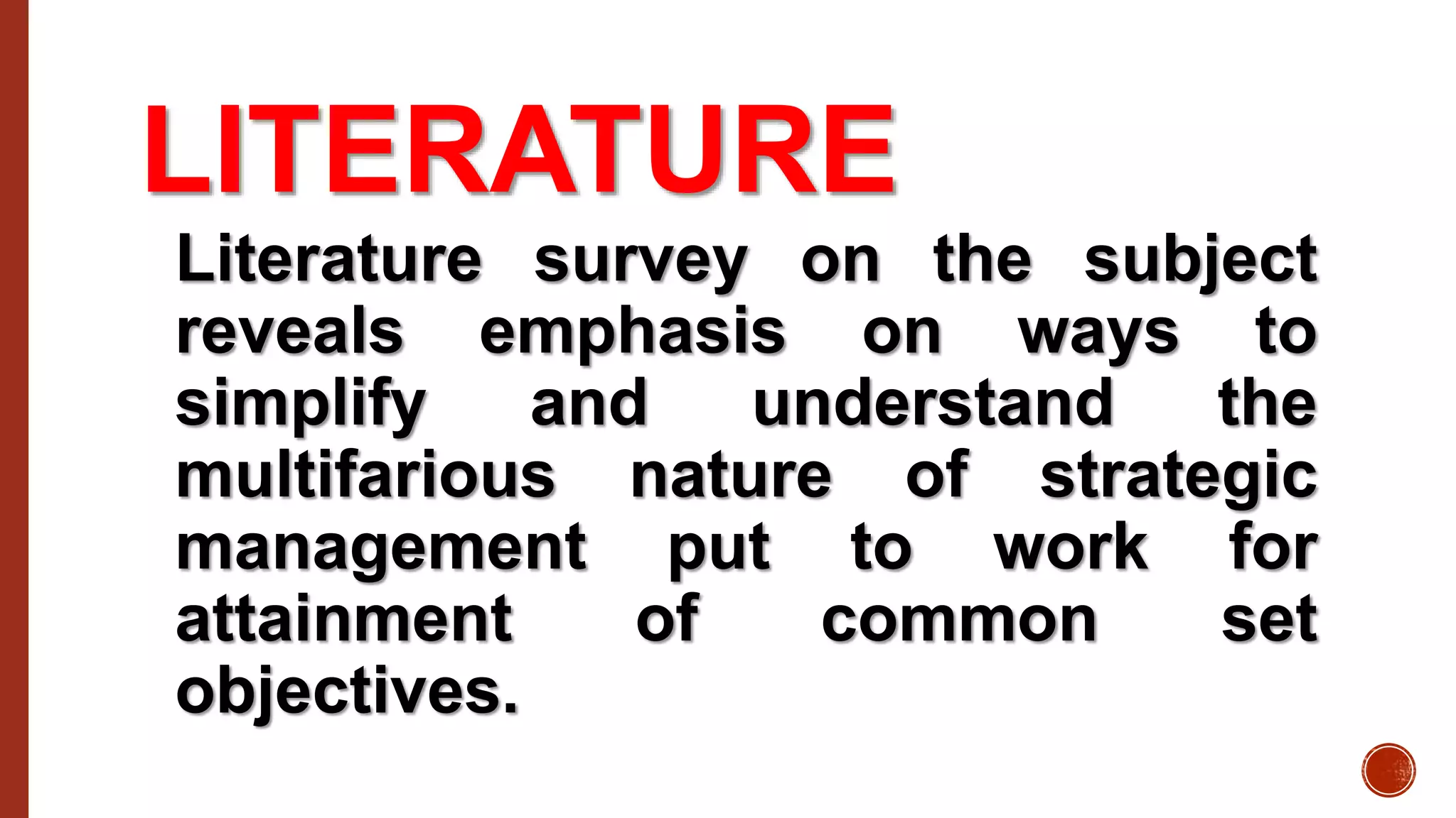 LITERATURE
Literature survey on the subject
reveals emphasis on ways to
simplify and understand the
multifarious nature of strategic
management put to work for
attainment of common set
objectives.
 