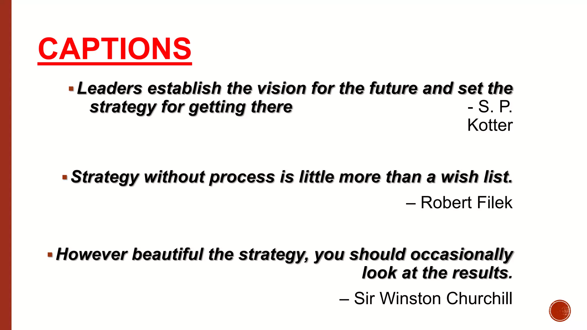 CAPTIONS
Leaders establish the vision for the future and set the
strategy for getting there - S. P.
Kotter
Strategy without process is little more than a wish list.
– Robert Filek
However beautiful the strategy, you should occasionally
look at the results.
– Sir Winston Churchill
 