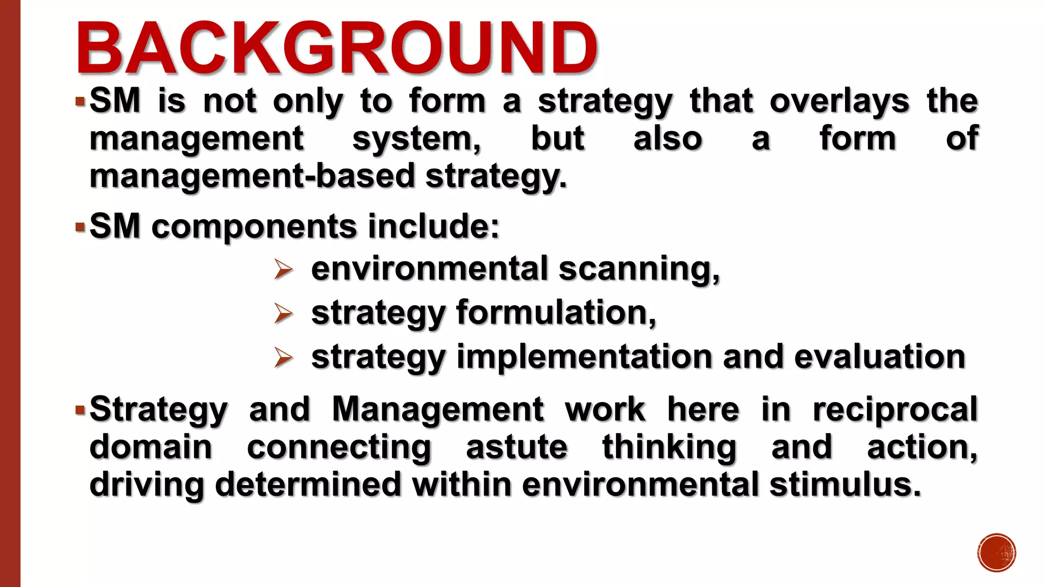 BACKGROUND
SM is not only to form a strategy that overlays the
management system, but also a form of
management-based strategy.
SM components include:
 environmental scanning,
 strategy formulation,
 strategy implementation and evaluation
Strategy and Management work here in reciprocal
domain connecting astute thinking and action,
driving determined within environmental stimulus.
 