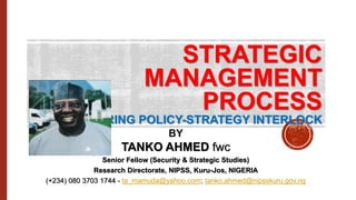STRATEGIC
MANAGEMENT
PROCESS
FEATURING POLICY-STRATEGY INTERLOCK
BY
TANKO AHMED fwc
Senior Fellow (Security & Strategic Studies)
Research Directorate, NIPSS, Kuru-Jos, NIGERIA
(+234) 080 3703 1744 - ta_mamuda@yahoo.com; tanko.ahmed@nipsskuru.gov.ng
 