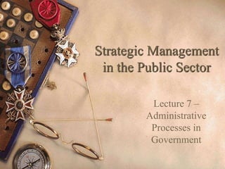 Strategic Management
in the Public Sector
Lecture 7 –
Administrative
Processes in
Government
 