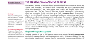 78 PART 1 • INTRODUCTION
Firms like Southwest
that aim to reduce
costs use various
methods to accom-
plish this aim.
strategic plan
A company’s plan for how
it will match its internal
strengths and weaknesses
with external opportunities
and threats in order to main-
tain a competitive advantage.
strategy
The company’s long-term
plan for how it will balance
its internal strengths and
weaknesses with its external
opportunities and threats
to maintain a competitive
advantage.
As at Albertsons, superior managers usually shape their departments’policies and practices
so they make sense in terms of (or “align with”) their companies’ strategic aims. The main
purpose of this chapter is to show you how to develop a human resource management sys-
tem that supports, and makes sense in terms of, your company’s strategic aims; we show
how to translate a company’s business strategy into actionable human resource policies
and practices. We’ll explain the strategic management process, how to develop a strategic
plan, the human resource manager’s role in the strategic management process, and (in the
appendix) a step-by-step “HR Scorecard approach” to creating human resources policies
and practices that make sense in terms of the company’s strategic aims.
THE STRATEGIC MANAGEMENT PROCESS
Ford Motor Company, facing huge losses and hemorrhaging market share to Toyota and
Nissan, knew it needed a new strategic plan. Competition was ﬁerce, Ford’s costs were
higher than competitors’, and Ford’s unused plant capacity was draining proﬁts. Ford’s
managers devised “The Way Forward.” This new strategic plan entailed closing a dozen
plants and terminating 20,000 employees. As at Ford, a strategic plan is the company’s
plan for how it will match its internal strengths and weaknesses with external opportunities
and threats in order to maintain a competitive advantage. The essence of strategic planning
is to ask, “Where are we now as a business, where do we want to be, and how should we
get there?” The manager then formulates speciﬁc (human resources and other) strategies to
take the company from where it is now to where he or she wants it to be. A strategy is a
course of action. Ford’s strategies included closing plants and terminating employees. We
discuss various standard strategies shortly. First, we look more closely at the strategic
management process.
Steps in Strategic Management
Strategic planning is part of the strategic management process. Strategic management
entails both strategic planning and implementation, and is “the process of identifying and
executing the organization’s strategic plan, by matching the company’s capabilities with
strategic management
The process of identifying
and executing the organiza-
tion’s mission by matching its
capabilities with the demands
of its environment.
1 Outline the steps in the
strategic management process.
M03_DESS6170_11_SE_C03.QXD 7/23/07 6:45 PM Page 78
 