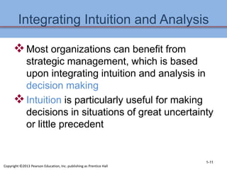 Integrating Intuition and Analysis
Most organizations can benefit from
strategic management, which is based
upon integrating intuition and analysis in
decision making
Intuition is particularly useful for making
decisions in situations of great uncertainty
or little precedent
1-11
Copyright ©2013 Pearson Education, Inc. publishing as Prentice Hall
 