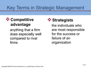 Key Terms in Strategic Management
Competitive
advantage
anything that a firm
does especially well
compared to rival
firms
Strategists
the individuals who
are most responsible
for the success or
failure of an
organization
1-12
Copyright ©2013 Pearson Education, Inc. publishing as Prentice Hall
 