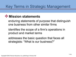 Key Terms in Strategic Management
Mission statements
enduring statements of purpose that distinguish
one business from other similar firms
identifies the scope of a firm’s operations in
product and market terms
addresses the basic question that faces all
strategists: “What is our business?”
1-14
Copyright ©2013 Pearson Education, Inc. publishing as Prentice Hall
 