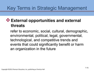 Key Terms in Strategic Management
External opportunities and external
threats
refer to economic, social, cultural, demographic,
environmental, political, legal, governmental,
technological, and competitive trends and
events that could significantly benefit or harm
an organization in the future
1-15
Copyright ©2013 Pearson Education, Inc. publishing as Prentice Hall
 