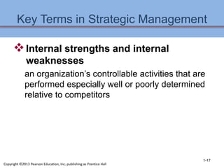 Key Terms in Strategic Management
Internal strengths and internal
weaknesses
an organization’s controllable activities that are
performed especially well or poorly determined
relative to competitors
1-17
Copyright ©2013 Pearson Education, Inc. publishing as Prentice Hall
 