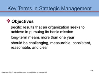 Key Terms in Strategic Management
Objectives
pecific results that an organization seeks to
achieve in pursuing its basic mission
long-term means more than one year
should be challenging, measurable, consistent,
reasonable, and clear
1-18
Copyright ©2013 Pearson Education, Inc. publishing as Prentice Hall
 