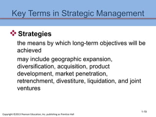 Key Terms in Strategic Management
Strategies
the means by which long-term objectives will be
achieved
may include geographic expansion,
diversification, acquisition, product
development, market penetration,
retrenchment, divestiture, liquidation, and joint
ventures
1-19
Copyright ©2013 Pearson Education, Inc. publishing as Prentice Hall
 