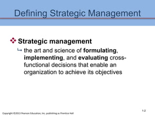 Defining Strategic Management
Strategic management
 the art and science of formulating,
implementing, and evaluating cross-
functional decisions that enable an
organization to achieve its objectives
1-2
Copyright ©2013 Pearson Education, Inc. publishing as Prentice Hall
 