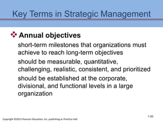 Key Terms in Strategic Management
Annual objectives
short-term milestones that organizations must
achieve to reach long-term objectives
should be measurable, quantitative,
challenging, realistic, consistent, and prioritized
should be established at the corporate,
divisional, and functional levels in a large
organization
1-20
Copyright ©2013 Pearson Education, Inc. publishing as Prentice Hall
 