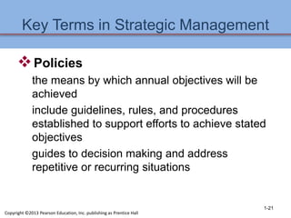 Key Terms in Strategic Management
Policies
the means by which annual objectives will be
achieved
include guidelines, rules, and procedures
established to support efforts to achieve stated
objectives
guides to decision making and address
repetitive or recurring situations
1-21
Copyright ©2013 Pearson Education, Inc. publishing as Prentice Hall
 