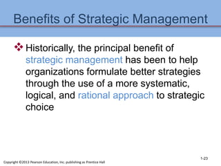 Benefits of Strategic Management
Historically, the principal benefit of
strategic management has been to help
organizations formulate better strategies
through the use of a more systematic,
logical, and rational approach to strategic
choice
1-23
Copyright ©2013 Pearson Education, Inc. publishing as Prentice Hall
 