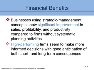 Financial Benefits
 Businesses using strategic-management
concepts show significant improvement in
sales, profitability, and productivity
compared to firms without systematic
planning activities
 High-performing firms seem to make more
informed decisions with good anticipation of
both short- and long-term consequences
1-25
Copyright ©2013 Pearson Education, Inc. publishing as Prentice Hall
 