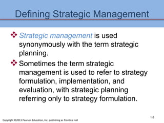 Defining Strategic Management
Strategic management is used
synonymously with the term strategic
planning.
Sometimes the term strategic
management is used to refer to strategy
formulation, implementation, and
evaluation, with strategic planning
referring only to strategy formulation.
1-3
Copyright ©2013 Pearson Education, Inc. publishing as Prentice Hall
 