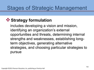 Stages of Strategic Management
Strategy formulation
includes developing a vision and mission,
identifying an organization’s external
opportunities and threats, determining internal
strengths and weaknesses, establishing long-
term objectives, generating alternative
strategies, and choosing particular strategies to
pursue
1-6
Copyright ©2013 Pearson Education, Inc. publishing as Prentice Hall
 
