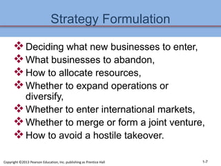 Strategy Formulation
Deciding what new businesses to enter,
What businesses to abandon,
How to allocate resources,
Whether to expand operations or
diversify,
Whether to enter international markets,
Whether to merge or form a joint venture,
How to avoid a hostile takeover.
1-7
Copyright ©2013 Pearson Education, Inc. publishing as Prentice Hall
 