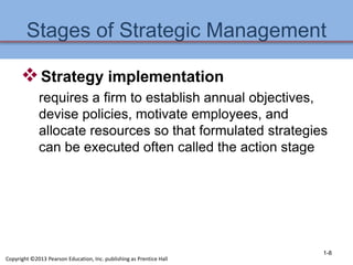 Stages of Strategic Management
Strategy implementation
requires a firm to establish annual objectives,
devise policies, motivate employees, and
allocate resources so that formulated strategies
can be executed often called the action stage
1-8
Copyright ©2013 Pearson Education, Inc. publishing as Prentice Hall
 