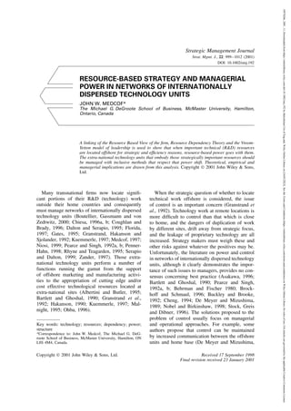 Strategic Management Journal
Strat. Mgmt. J., 22: 999–1012 (2001)
DOI: 10.1002/smj.192
RESOURCE-BASED STRATEGY AND MANAGERIAL
POWER IN NETWORKS OF INTERNATIONALLY
DISPERSED TECHNOLOGY UNITS
JOHN W. MEDCOF*
The Michael G. DeGroote School of Business, McMaster University, Hamilton,
Ontario, Canada
A linking of the Resource Based View of the firm, Resource Dependency Theory and the Vroom-
Yetton model of leadership is used to show that when important technical (R&D) resources
are located offshore for strategic and efficiency reasons, resource-based power goes with them.
The extra-national technology units that embody those strategically important resources should
be managed with inclusive methods that respect that power shift. Theoretical, empirical and
managerial implications are drawn from this analysis. Copyright  2001 John Wiley & Sons,
Ltd.
Many transnational firms now locate signifi-
cant portions of their R&D (technology) work
outside their home countries and consequently
must manage networks of internationally dispersed
technology units (Boutellier, Gassmann and von
Zedtwitz, 2000; Chiesa, 1996a, b; Coughlan and
Brady, 1996; Dalton and Serapio, 1995; Florida,
1997; Gates, 1995; Granstrand, Hakanson and
Sjolander, 1992; Kuemmerle, 1997; Medcof, 1997;
Niosi, 1999; Pearce and Singh, 1992a, b; Penner-
Hahn, 1998; Rhyne and Teagarden, 1995; Serapio
and Dalton, 1999; Zander, 1997). Those extra-
national technology units perform a number of
functions running the gamut from the support
of offshore marketing and manufacturing activi-
ties to the appropriation of cutting edge and/or
cost effective technological resources located at
extra-national sites (Albertini and Butler, 1995;
Bartlett and Ghoshal, 1990; Granstrand et al.,
1992; Hakanson, 1990; Kuemmerle, 1997; Mal-
night, 1995; Ohba, 1996).
Key words: technology; resources; dependency; power;
structure
*Correspondence to: John W. Medcof, The Michael G. DeG-
roote School of Business, McMaster University, Hamilton, ON
L8S 4M4, Canada.
When the strategic question of whether to locate
technical work offshore is considered, the issue
of control is an important concern (Granstrand et
al., 1992). Technology work at remote locations is
more difficult to control than that which is close
to home, and the dangers of duplication of work
by different sites, drift away from strategic focus,
and the leakage of proprietary technology are all
increased. Strategy makers must weigh these and
other risks against whatever the positives may be.
Unfortunately, the literature on power and control
in networks of internationally dispersed technology
units, although it clearly demonstrates the impor-
tance of such issues to managers, provides no con-
sensus concerning best practice (Asakawa, 1996;
Bartlett and Ghoshal, 1990; Pearce and Singh,
1992a, b; Behrman and Fischer 1980; Brock-
hoff and Schmaul, 1996; Buckley and Brooke,
1992; Cheng, 1994; De Meyer and Mizushima,
1989; Nobel and Birkinshaw, 1998; Stock, Greis
and Dibner, 1996). The solutions proposed to the
problem of control usually focus on managerial
and operational approaches. For example, some
authors propose that control can be maintained
by increased communication between the offshore
units and home base (De Meyer and Mizushima,
Copyright  2001 John Wiley & Sons, Ltd. Received 17 September 1998
Final revision received 23 January 2001
10970266,
2001,
11,
Downloaded
from
https://onlinelibrary.wiley.com/doi/10.1002/smj.192
by
Balochistan
Uni
of
Eng
and,
Wiley
Online
Library
on
[16/03/2023].
See
the
Terms
and
Conditions
(https://onlinelibrary.wiley.com/terms-and-conditions)
on
Wiley
Online
Library
for
rules
of
use;
OA
articles
are
governed
by
the
applicable
Creative
Commons
License
 