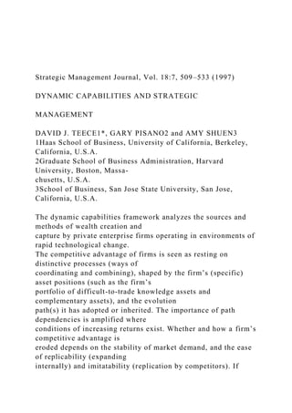 Strategic Management Journal, Vol. 18:7, 509–533 (1997)
DYNAMIC CAPABILITIES AND STRATEGIC
MANAGEMENT
DAVID J. TEECE1*, GARY PISANO2 and AMY SHUEN3
1Haas School of Business, University of California, Berkeley,
California, U.S.A.
2Graduate School of Business Administration, Harvard
University, Boston, Massa-
chusetts, U.S.A.
3School of Business, San Jose State University, San Jose,
California, U.S.A.
The dynamic capabilities framework analyzes the sources and
methods of wealth creation and
capture by private enterprise firms operating in environments of
rapid technological change.
The competitive advantage of firms is seen as resting on
distinctive processes (ways of
coordinating and combining), shaped by the firm’s (specific)
asset positions (such as the firm’s
portfolio of difficult-to-trade knowledge assets and
complementary assets), and the evolution
path(s) it has adopted or inherited. The importance of path
dependencies is amplified where
conditions of increasing returns exist. Whether and how a firm’s
competitive advantage is
eroded depends on the stability of market demand, and the ease
of replicability (expanding
internally) and imitatability (replication by competitors). If
 