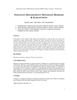 International Journal of BRIC Business Research (IJBBR) Volume 3, Number 1, February 2014
1
STRATEGIC MANAGEMENT: MANAGING MERGERS
& ACQUISITIONS
Ayesha Alam1
, Sana Khan 2
, Dr. FareehaZafar3
1. M.Phil Business Administration, Kinnaird College for Women, Lahore, Pakistan.
2. M.Phil Business Administration, Kinnaird College for Women, Lahore, Pakistan.
3. University of Derby, United Kingdom; currently is working at Government
College University, Lahore, Pakistan.
ABSTRACT
In this paper we have discussed what mergers and acquisitions are and how they are a part of any
organizations strategic planning policy. Organizations ‘merge’ generally with similar organizations or
‘acquire’ weaker organizations, and the essence as to why they do so is that the value of two is greater than
one. They basically merge with or acquire each other’s strengths and try to overcome one another’s
weaknesses thus leading to increased market shares and profitability. We have discussed the various
rationales for mergers and acquisitions like the strategic rationale, speculative rationale, management
failure rationale etc, along with their types that include vertical integration, horizontal integration and
conglomeration. We have also put light on how companies go strategically about mergers and acquisitions.
The merger and acquisition life cycle aided by real examples (case studies) will offer a vivid understanding
of these concepts to the reader.
KEY WORDS
Management, Strategies, Rationales, Mergers & Acquisitions
1. INTRODUCTION
Mergers and acquisitions that are usually referred to as M&As are an important part of corporate
restructuring. The basic concept behind mergers and acquisitions is that two companies together
are of more value than those two companies when they are separate entities. It is basically a
consolidation of two companies. Therefore, the understanding of mergers and acquisitions is of
great importance in today’s world where newspapers almost every day tell stories of such taking
place around the globe. Some business sectors where mergers and acquisitions take place are
finance, pharmaceuticals, chemicals, oil, telecommunications, IT etc.
1.1Merger
A merger is a strategy of joining two businesses. Basically a merger occurs when two companies
join or merge to form one single company but with a new name.
‘M&As represent a marriage.’ [1]
 