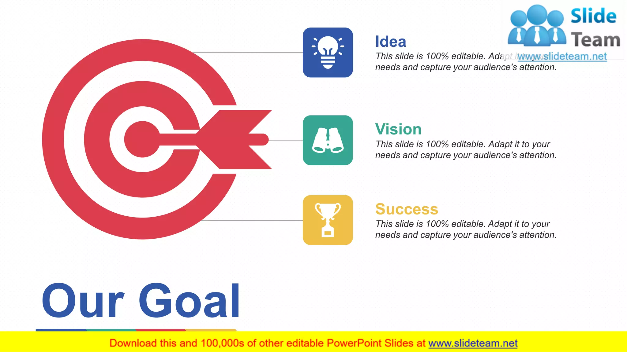 10
Idea
This slide is 100% editable. Adapt it to your
needs and capture your audience's attention.
Vision
This slide is 100% editable. Adapt it to your
needs and capture your audience's attention.
Success
This slide is 100% editable. Adapt it to your
needs and capture your audience's attention.
Our Goal
 