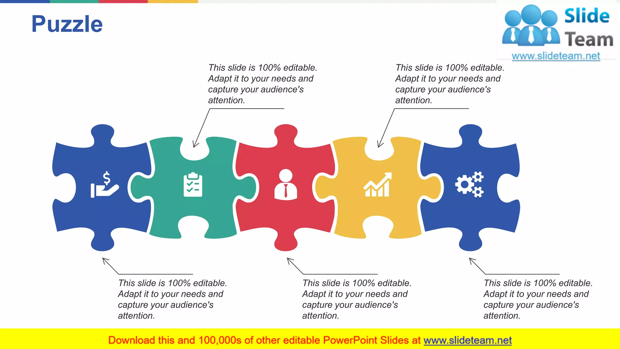 Puzzle
11
This slide is 100% editable.
Adapt it to your needs and
capture your audience's
attention.
This slide is 100% editable.
Adapt it to your needs and
capture your audience's
attention.
This slide is 100% editable.
Adapt it to your needs and
capture your audience's
attention.
This slide is 100% editable.
Adapt it to your needs and
capture your audience's
attention.
This slide is 100% editable.
Adapt it to your needs and
capture your audience's
attention.
 