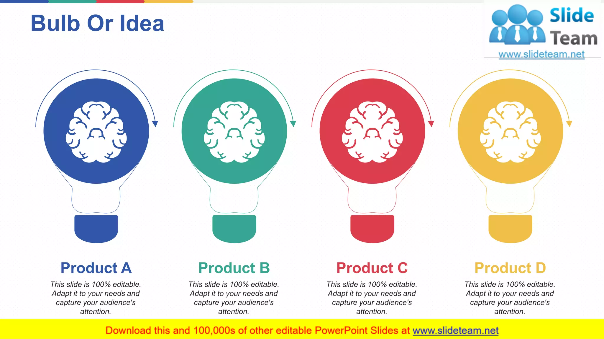 Bulb Or Idea
13
This slide is 100% editable.
Adapt it to your needs and
capture your audience's
attention.
Product A
This slide is 100% editable.
Adapt it to your needs and
capture your audience's
attention.
Product B
This slide is 100% editable.
Adapt it to your needs and
capture your audience's
attention.
Product C
This slide is 100% editable.
Adapt it to your needs and
capture your audience's
attention.
Product D
 