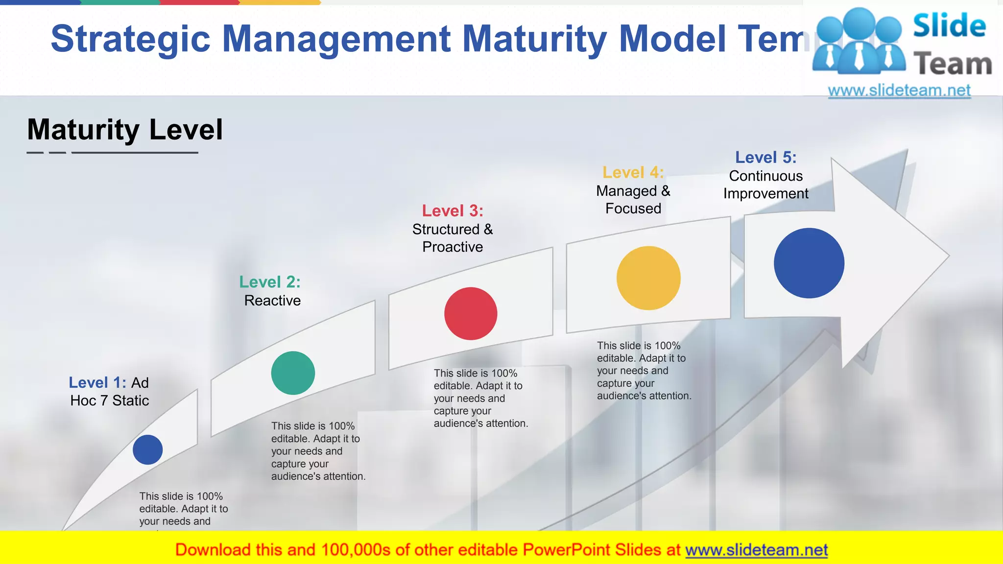 Strategic Management Maturity Model Template
3
Level 1: Ad
Hoc 7 Static
Level 2:
Reactive
Level 3:
Structured &
Proactive
Level 4:
Managed &
Focused
Level 5:
Continuous
Improvement
This slide is 100%
editable. Adapt it to
your needs and
capture your
audience's attention.
This slide is 100%
editable. Adapt it to
your needs and
capture your
audience's attention.
This slide is 100%
editable. Adapt it to
your needs and
capture your
audience's attention.
This slide is 100%
editable. Adapt it to
your needs and
capture your
audience's attention.
Maturity Level
 