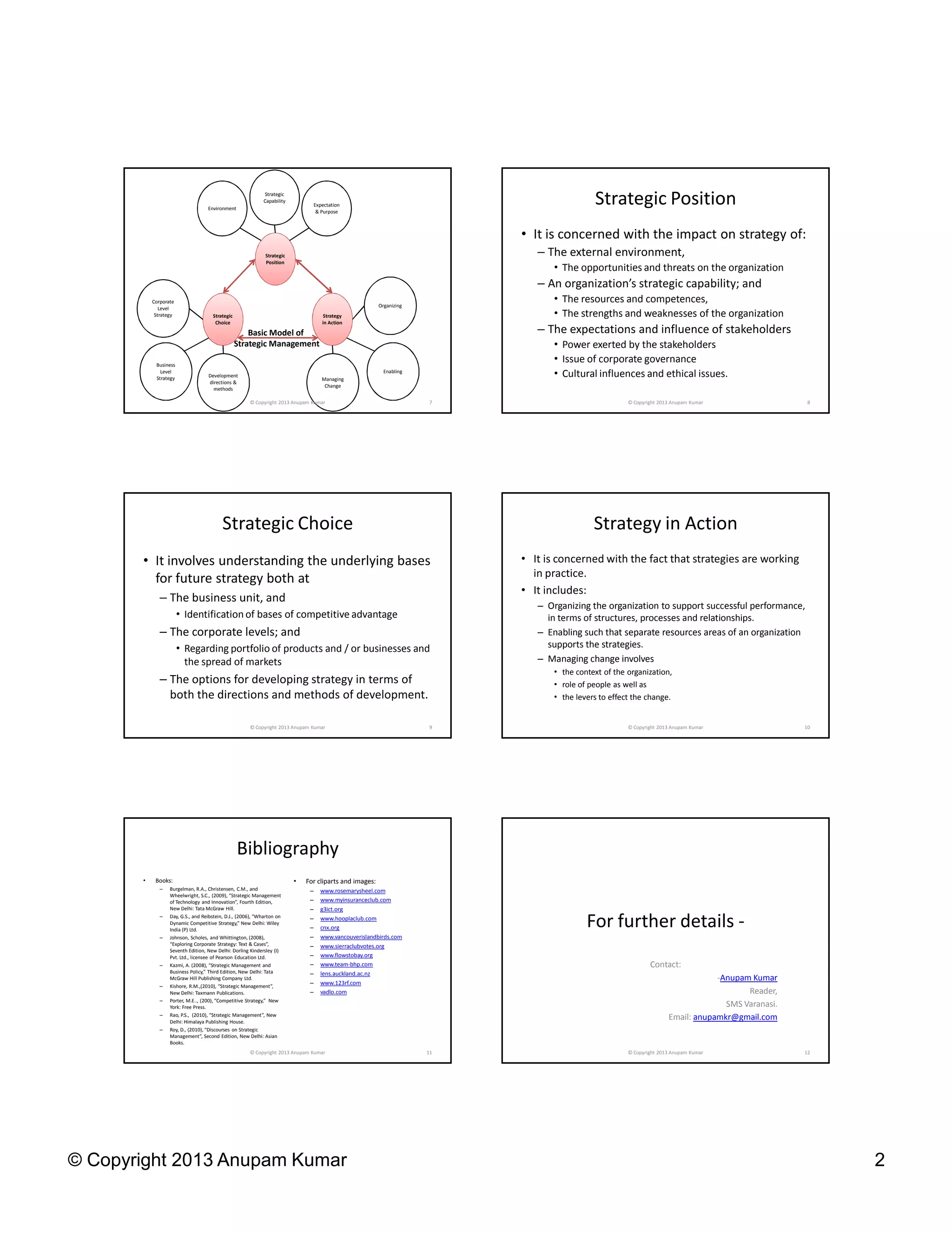 © Copyright 2013 Anupam Kumar 2
Strategic
Position
Strategy
in Action
Strategic
Choice
Environment
Strategic
Capability
Expectation
& Purpose
Corporate
Level
Strategy
Business
Level
Strategy Development
directions &
methods
Organizing
Managing
Change
Enabling
Basic Model of
Strategic Management
7© Copyright 2013 Anupam Kumar
Strategic Position
• It is concerned with the impact on strategy of:
– The external environment,
• The opportunities and threats on the organization
– An organization’s strategic capability; and
• The resources and competences,
• The strengths and weaknesses of the organization
– The expectations and influence of stakeholders
• Power exerted by the stakeholders
• Issue of corporate governance
• Cultural influences and ethical issues.
8© Copyright 2013 Anupam Kumar
Strategic Choice
• It involves understanding the underlying bases
for future strategy both at
– The business unit, and
• Identification of bases of competitive advantage
– The corporate levels; and
• Regarding portfolio of products and / or businesses and
the spread of markets
– The options for developing strategy in terms of
both the directions and methods of development.
9© Copyright 2013 Anupam Kumar
Strategy in Action
• It is concerned with the fact that strategies are working
in practice.
• It includes:
– Organizing the organization to support successful performance,
in terms of structures, processes and relationships.
– Enabling such that separate resources areas of an organization
supports the strategies.
– Managing change involves
• the context of the organization,
• role of people as well as
• the levers to effect the change.
10© Copyright 2013 Anupam Kumar
Bibliography
• Books:
– Burgelman, R.A., Christensen, C.M., and
Wheelwright, S.C., (2009), “Strategic Management
of Technology and Innovation”, Fourth Edition,
New Delhi: Tata McGraw Hill.
– Day, G.S., and Reibstein, D.J., (2006), “Wharton on
Dynamic Competitive Strategy,” New Delhi: Wiley
India (P) Ltd.
– Johnson, Scholes, and Whittington, (2008),
“Exploring Corporate Strategy: Text & Cases”,
Seventh Edition, New Delhi: Dorling Kindersley (I)
Pvt. Ltd., licensee of Pearson Education Ltd.
– Kazmi, A. (2008), “Strategic Management and
Business Policy,” Third Edition, New Delhi: Tata
McGraw Hill Publishing Company Ltd.
– Kishore, R.M.,(2010), “Strategic Management”,
New Delhi: Taxmann Publications.
– Porter, M.E.., (200), “Competitive Strategy,” New
York: Free Press.
– Rao, P.S., (2010), “Strategic Management”, New
Delhi: Himalaya Publishing House.
– Roy, D., (2010), “Discourses on Strategic
Management”, Second Edition, New Delhi: Asian
Books.
• For cliparts and images:
– www.rosemarysheel.com
– www.myinsuranceclub.com
– g3ict.org
– www.hooplaclub.com
– cnx.org
– www.vancouverislandbirds.com
– www.sierraclubvotes.org
– www.flowstobay.org
– www.team-bhp.com
– lens.auckland.ac.nz
– www.123rf.com
– vadlo.com
11© Copyright 2013 Anupam Kumar
For further details -
Contact:
-Anupam Kumar
Reader,
SMS Varanasi.
Email: anupamkr@gmail.com
12© Copyright 2013 Anupam Kumar
 