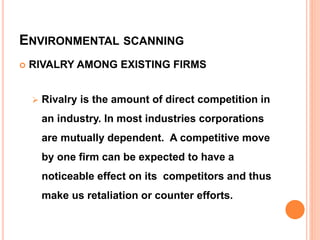 ENVIRONMENTAL SCANNING
 RIVALRY AMONG EXISTING FIRMS
 Rivalry is the amount of direct competition in
an industry. In most industries corporations
are mutually dependent. A competitive move
by one firm can be expected to have a
noticeable effect on its competitors and thus
make us retaliation or counter efforts.
 