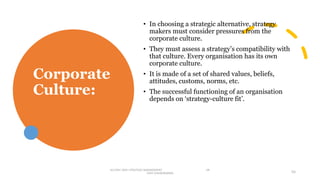 Corporate
Culture:
• In choosing a strategic alternative, strategy
makers must consider pressures from the
corporate culture.
• They must assess a strategy’s compatibility with
that culture. Every organisation has its own
corporate culture.
• It is made of a set of shared values, beliefs,
attitudes, customs, norms, etc.
• The successful functioning of an organisation
depends on ‘strategy-culture fit’.
M.COM I SEM I STRATEGIC MANAGEMENT DR
VIJAY VISHWAKARMA 55
 